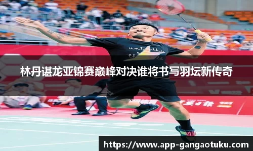 林丹谌龙亚锦赛巅峰对决谁将书写羽坛新传奇