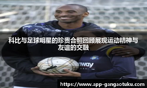 科比与足球明星的珍贵合照回顾展现运动精神与友谊的交融