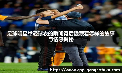 足球明星举起球衣的瞬间背后隐藏着怎样的故事与情感揭秘
